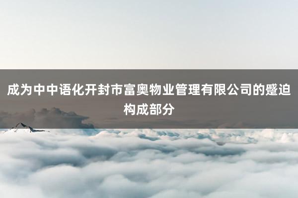 成为中中语化开封市富奥物业管理有限公司的蹙迫构成部分