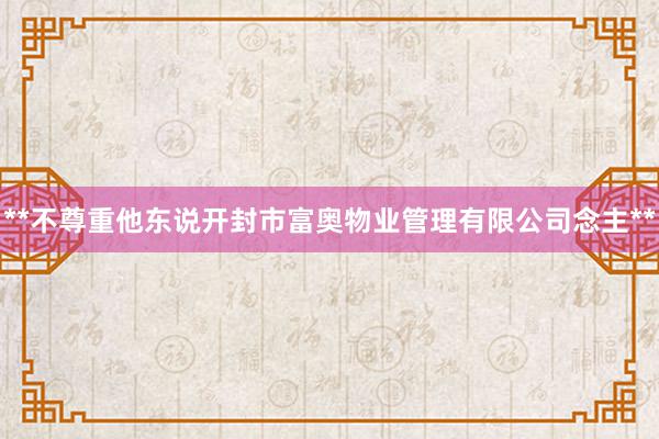 **不尊重他东说开封市富奥物业管理有限公司念主**